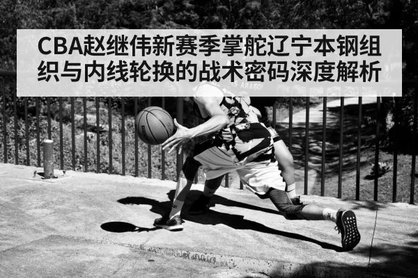 CBA赵继伟新赛季掌舵辽宁本钢组织与内线轮换的战术密码深度解析