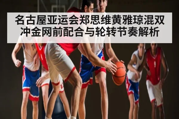 名古屋亚运会郑思维黄雅琼混双冲金网前配合与轮转节奏解析