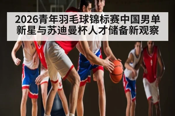 2026青年羽毛球锦标赛中国男单新星与苏迪曼杯人才储备新观察