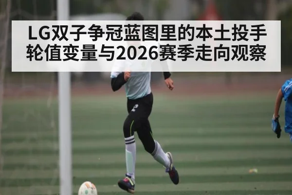 LG双子争冠蓝图里的本土投手轮值变量与2026赛季走向观察